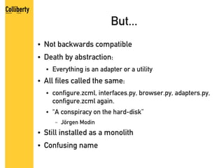 But...
●   Not backwards compatible
●   Death by abstraction:
    ●   Everything is an adapter or a utility
●   All files called the same:
    ●   configure.zcml, interfaces.py, browser.py, adapters.py,
        configure.zcml again.
    ●   “A conspiracy on the hard-disk”
         –   Jörgen Modin
●   Still installed as a monolith
●   Confusing name
 