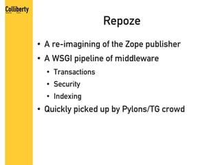 Repoze
●   A re-imagining of the Zope publisher
●   A WSGI pipeline of middleware
    ●   Transactions
    ●   Security
    ●   Indexing
●   Quickly picked up by Pylons/TG crowd
 