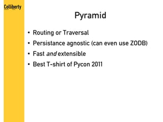 Pyramid
●   Routing or Traversal
●   Persistance agnostic (can even use ZODB)
●   Fast and extensible
●   Best T-shirt of Pycon 2011
 