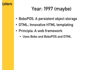 Year: 1997 (maybe)
●   BoboPOS: A persistent object storage
●   DTML: Innovative HTML templating
●   Principia: A web framework
    ●   Uses Bobo and BoboPOS and DTML
 