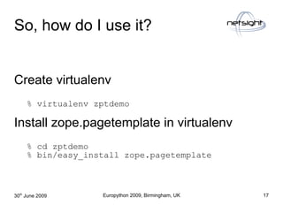 So, how do I use it?


Create virtualenv
     % virtualenv zptdemo

Install zope.pagetemplate in virtualenv
     % cd zptd...
