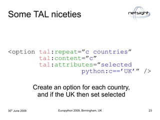 Some TAL niceties


<option tal:repeat=”c countries”
        tal:content=”c”
        tal:attributes=”selected
            ...