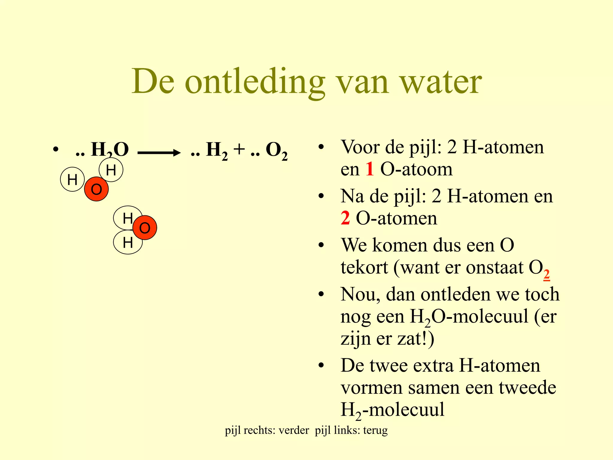 De ontleding van water 
• .. H2O .. H2 + .. O2 • Voor de pijl: 2 H-atomen 
en 1 O-atoom 
• Na de pijl: 2 H-atomen en 
2 O-atomen 
• We komen dus een O 
tekort (want er onstaat O2 
• Nou, dan ontleden we toch 
nog een H2O-molecuul (er 
zijn er zat!) 
• De twee extra H-atomen 
vormen samen een tweede 
H2-molecuul 
pijl rechts: verder pijl links: terug 
H 
H 
O 
H 
H 
O 
 