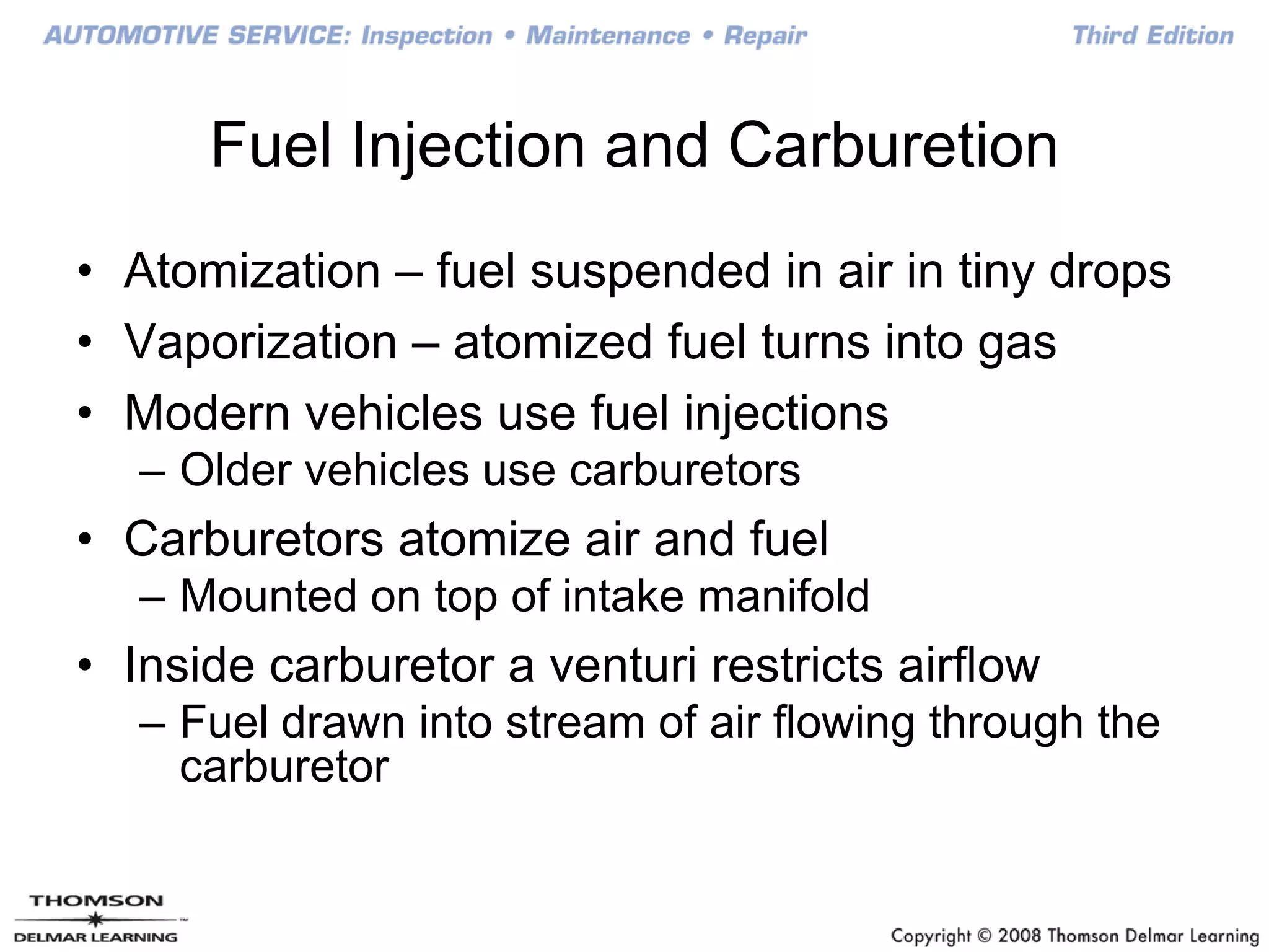 Fuel Injection and Carburetion
• Atomization – fuel suspended in air in tiny drops
• Vaporization – atomized fuel turns into gas
• Modern vehicles use fuel injections
– Older vehicles use carburetors
• Carburetors atomize air and fuel
– Mounted on top of intake manifold
• Inside carburetor a venturi restricts airflow
– Fuel drawn into stream of air flowing through the
carburetor
 