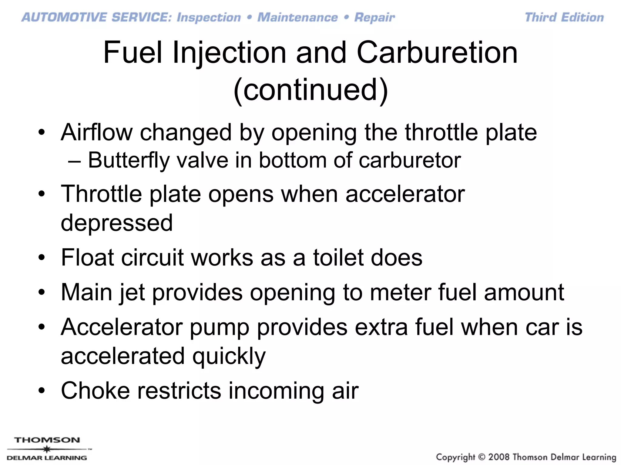 Fuel Injection and Carburetion
(continued)
• Airflow changed by opening the throttle plate
– Butterfly valve in bottom of carburetor
• Throttle plate opens when accelerator
depressed
• Float circuit works as a toilet does
• Main jet provides opening to meter fuel amount
• Accelerator pump provides extra fuel when car is
accelerated quickly
• Choke restricts incoming air
 
