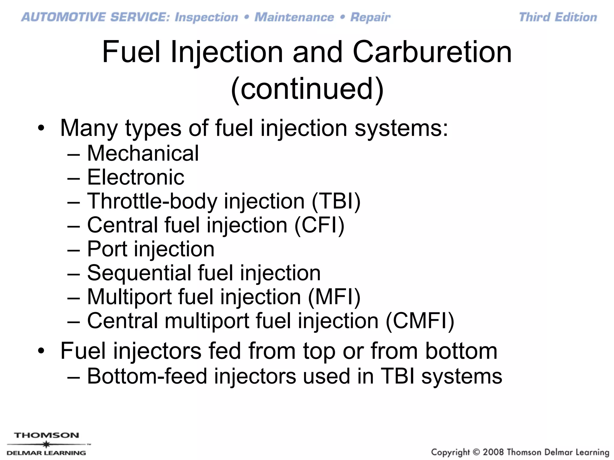 Fuel Injection and Carburetion
(continued)
• Many types of fuel injection systems:
– Mechanical
– Electronic
– Throttle-body injection (TBI)
– Central fuel injection (CFI)
– Port injection
– Sequential fuel injection
– Multiport fuel injection (MFI)
– Central multiport fuel injection (CMFI)
• Fuel injectors fed from top or from bottom
– Bottom-feed injectors used in TBI systems
 