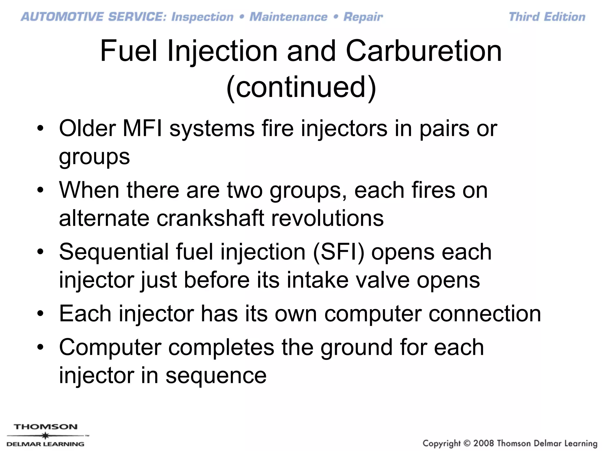 Fuel Injection and Carburetion
(continued)
• Older MFI systems fire injectors in pairs or
groups
• When there are two groups, each fires on
alternate crankshaft revolutions
• Sequential fuel injection (SFI) opens each
injector just before its intake valve opens
• Each injector has its own computer connection
• Computer completes the ground for each
injector in sequence
 