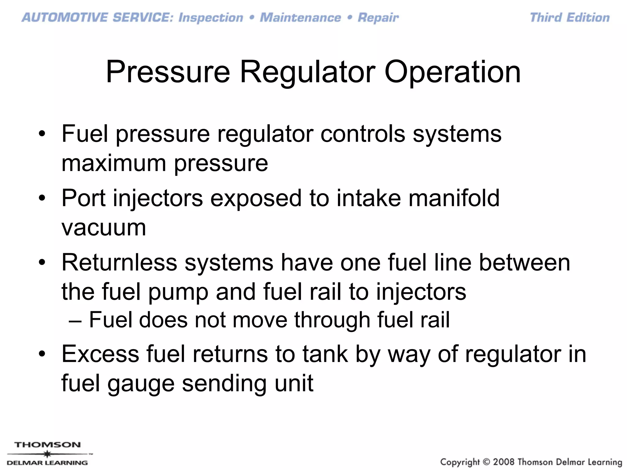 Pressure Regulator Operation
• Fuel pressure regulator controls systems
maximum pressure
• Port injectors exposed to intake manifold
vacuum
• Returnless systems have one fuel line between
the fuel pump and fuel rail to injectors
– Fuel does not move through fuel rail
• Excess fuel returns to tank by way of regulator in
fuel gauge sending unit
 