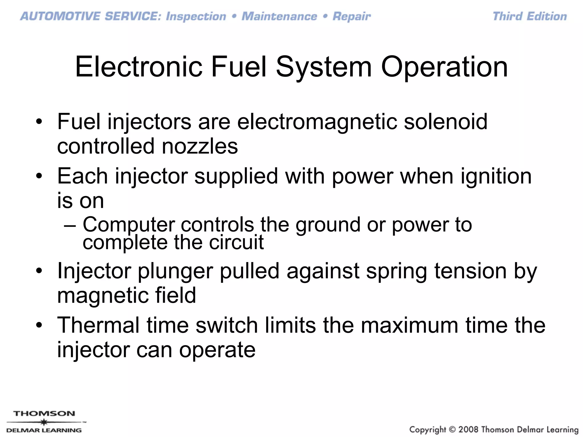 Electronic Fuel System Operation
• Fuel injectors are electromagnetic solenoid
controlled nozzles
• Each injector supplied with power when ignition
is on
– Computer controls the ground or power to
complete the circuit
• Injector plunger pulled against spring tension by
magnetic field
• Thermal time switch limits the maximum time the
injector can operate
 