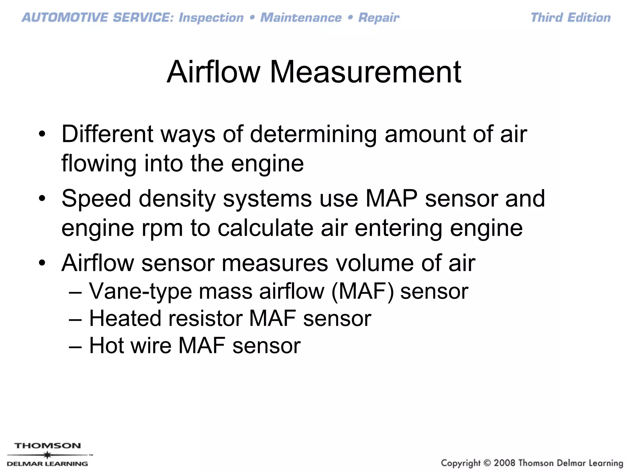 Airflow Measurement
• Different ways of determining amount of air
flowing into the engine
• Speed density systems use MAP sensor and
engine rpm to calculate air entering engine
• Airflow sensor measures volume of air
– Vane-type mass airflow (MAF) sensor
– Heated resistor MAF sensor
– Hot wire MAF sensor
 
