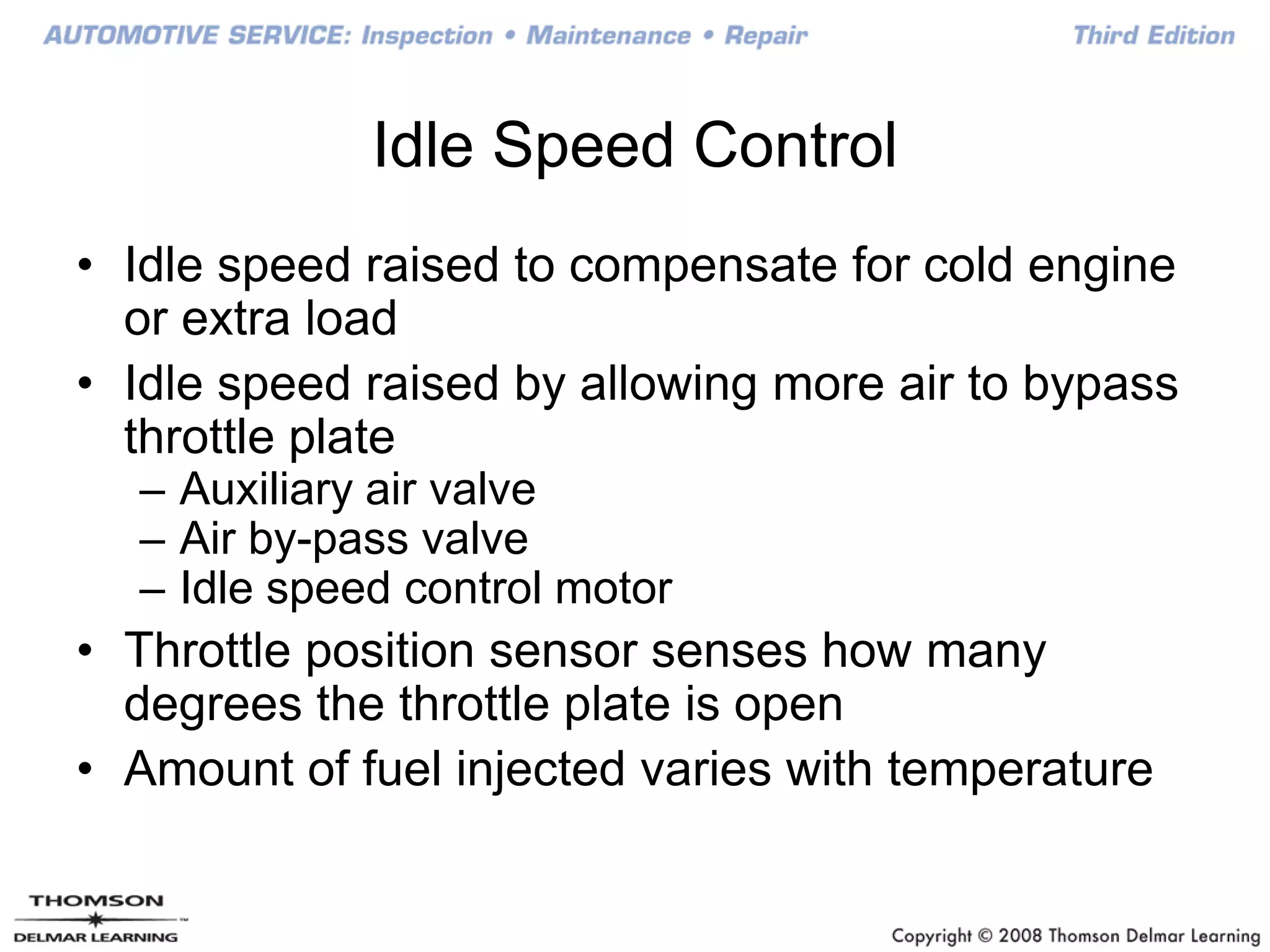 Idle Speed Control
• Idle speed raised to compensate for cold engine
or extra load
• Idle speed raised by allowing more air to bypass
throttle plate
– Auxiliary air valve
– Air by-pass valve
– Idle speed control motor
• Throttle position sensor senses how many
degrees the throttle plate is open
• Amount of fuel injected varies with temperature
 