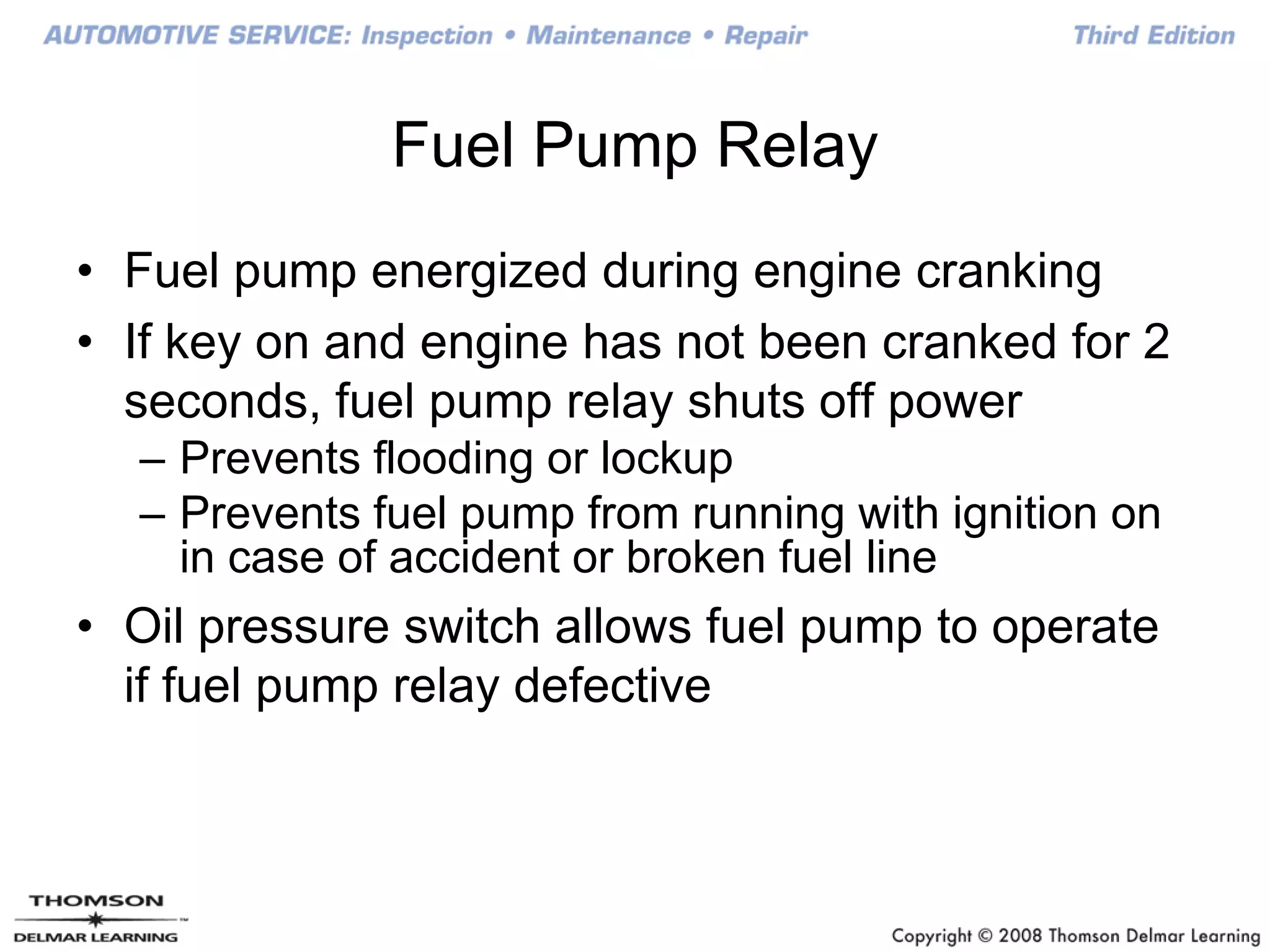 Fuel Pump Relay
• Fuel pump energized during engine cranking
• If key on and engine has not been cranked for 2
seconds, fuel pump relay shuts off power
– Prevents flooding or lockup
– Prevents fuel pump from running with ignition on
in case of accident or broken fuel line
• Oil pressure switch allows fuel pump to operate
if fuel pump relay defective
 