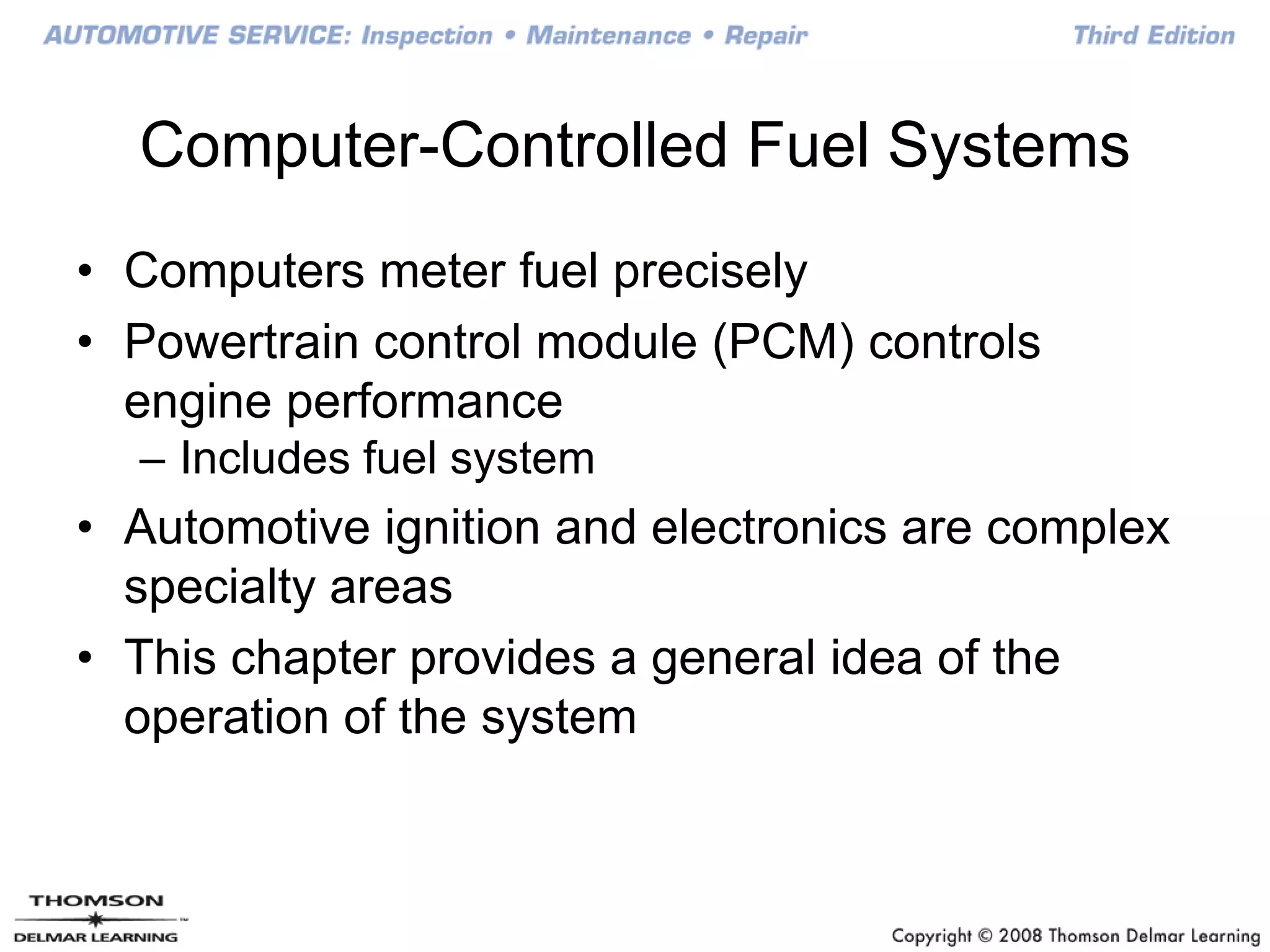 Computer-Controlled Fuel Systems
• Computers meter fuel precisely
• Powertrain control module (PCM) controls
engine performance
– Includes fuel system
• Automotive ignition and electronics are complex
specialty areas
• This chapter provides a general idea of the
operation of the system
 