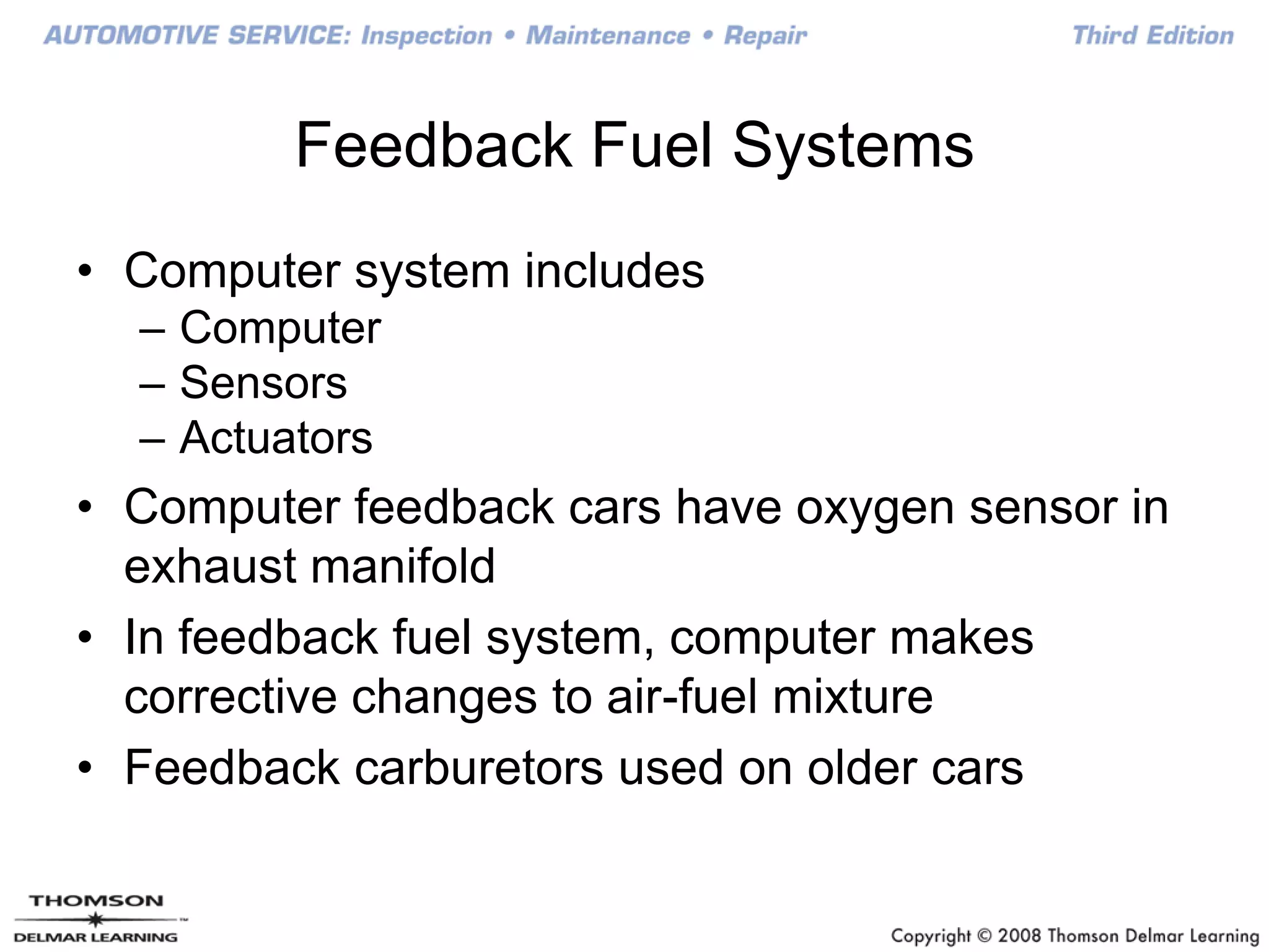 Feedback Fuel Systems
• Computer system includes
– Computer
– Sensors
– Actuators
• Computer feedback cars have oxygen sensor in
exhaust manifold
• In feedback fuel system, computer makes
corrective changes to air-fuel mixture
• Feedback carburetors used on older cars
 