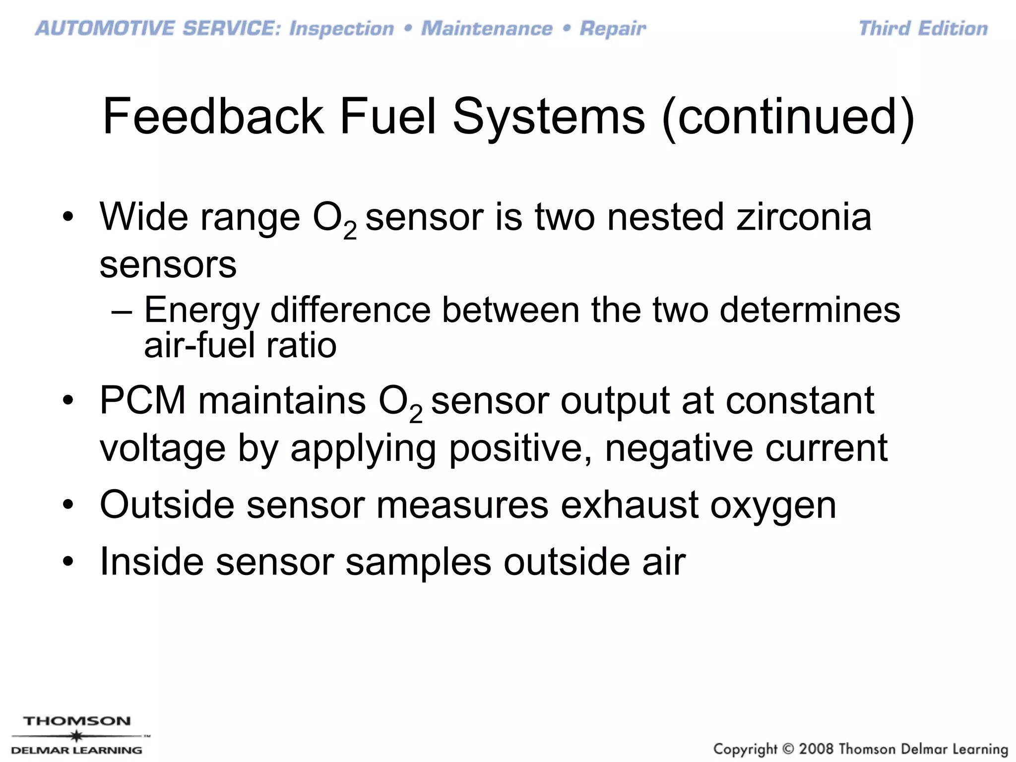 Feedback Fuel Systems (continued)
• Wide range O2 sensor is two nested zirconia
sensors
– Energy difference between the two determines
air-fuel ratio
• PCM maintains O2 sensor output at constant
voltage by applying positive, negative current
• Outside sensor measures exhaust oxygen
• Inside sensor samples outside air
 