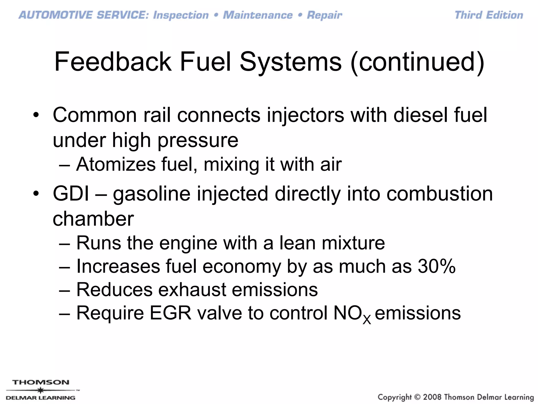 Feedback Fuel Systems (continued)
• Common rail connects injectors with diesel fuel
under high pressure
– Atomizes fuel, mixing it with air
• GDI – gasoline injected directly into combustion
chamber
– Runs the engine with a lean mixture
– Increases fuel economy by as much as 30%
– Reduces exhaust emissions
– Require EGR valve to control NOX emissions
 