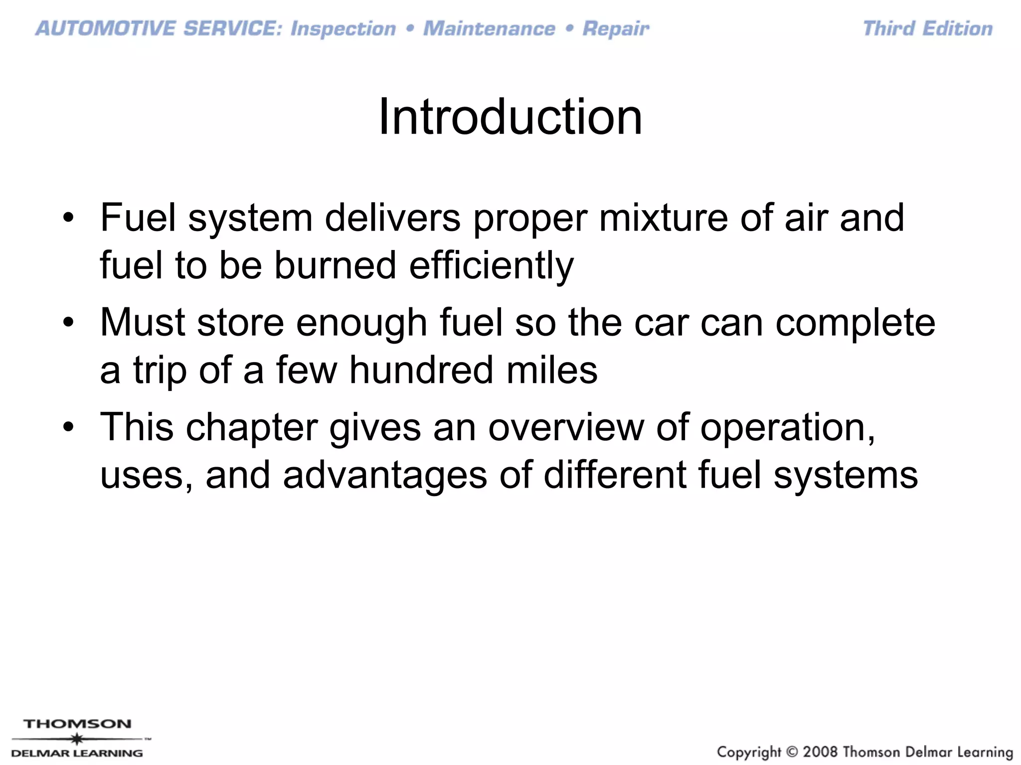 Introduction
• Fuel system delivers proper mixture of air and
fuel to be burned efficiently
• Must store enough fuel so the car can complete
a trip of a few hundred miles
• This chapter gives an overview of operation,
uses, and advantages of different fuel systems
 