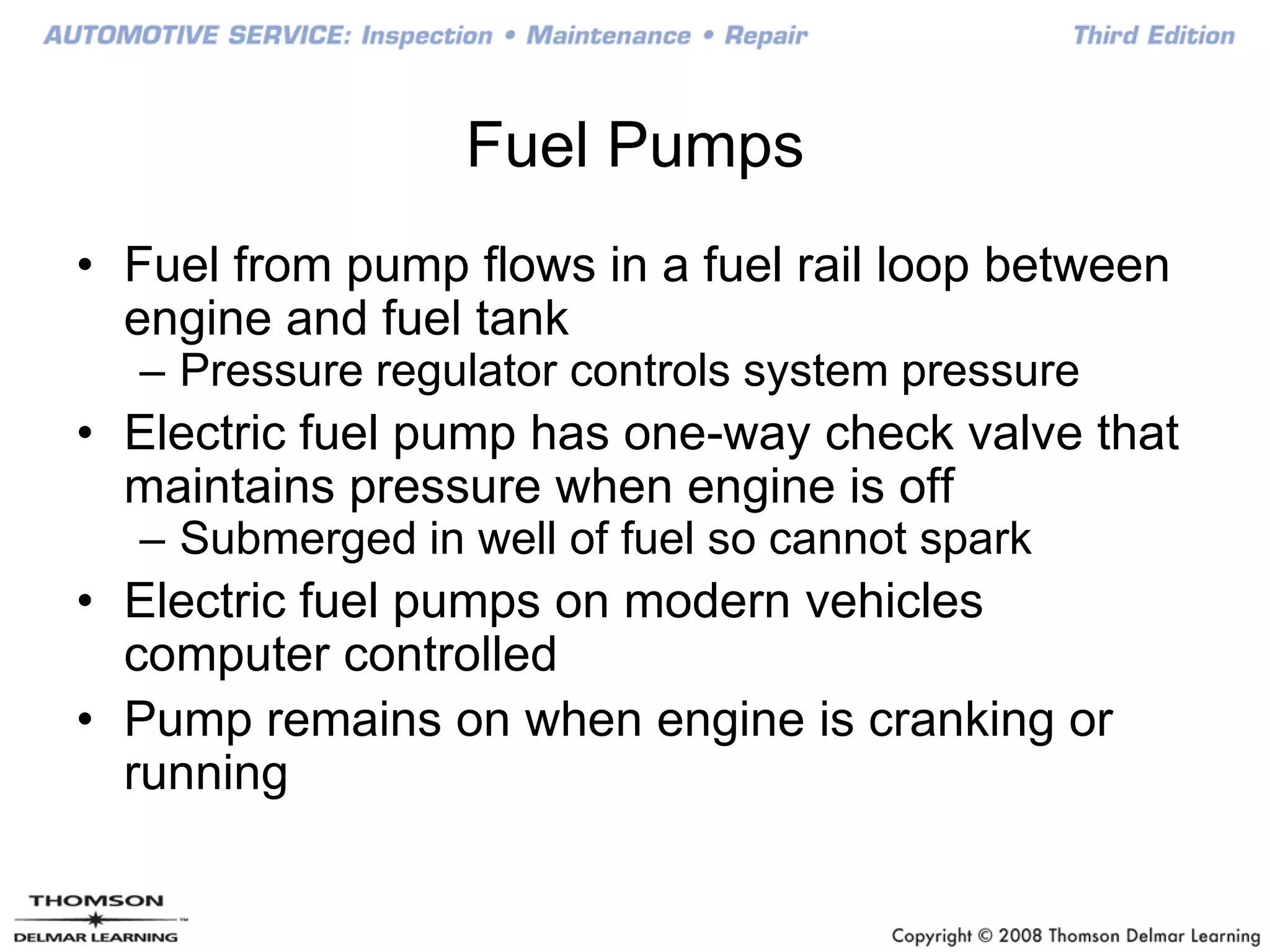 Fuel Pumps
• Fuel from pump flows in a fuel rail loop between
engine and fuel tank
– Pressure regulator controls system pressure
• Electric fuel pump has one-way check valve that
maintains pressure when engine is off
– Submerged in well of fuel so cannot spark
• Electric fuel pumps on modern vehicles
computer controlled
• Pump remains on when engine is cranking or
running
 