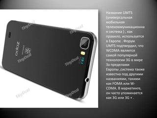 Название UMTS
(универсальная
мобильная
телекоммуникационна
я система ) , как
правило, используется
в Европе . Форум
UMTS подтвердил, что
WCDMA является
самой популярной
технологии 3G в мире
За пределами
Европы ,система также
известна под другими
названиями, такими
как FOMA или WCDMA. В маркетинге,
он часто упоминается
как 3G или 3G + .

 