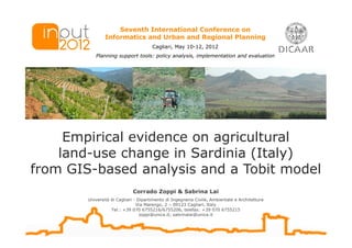 Seventh International Conference on
                Informatics and Urban and Regional Planning
                                       Cagliari, May 10-12, 2012
           Planning support tools: policy analysis, implementation and evaluation




     Empirical evidence on agricultural
    land-use change in Sardinia (Italy)
from GIS-based analysis and a Tobit model
                             Corrado Zoppi & Sabrina Lai
        Università di Cagliari - Dipartimento di Ingegneria Civile, Ambientale e Architettura
                                Via Marengo, 2 – 09123 Cagliari, Italy
                   Tel.: +39 070 6755216/6755206, telefax: +39 070 6755215
                                  zoppi@unica.it; sabrinalai@unica.it
 