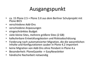 Ausgangspunkt
• ca. 15 Plone 2.5 + Plone 3.X aus dem Berliner Schulprojekt mit
Plone BICS
• verschiedene Add-Ons
• verschiedene Anpassungen
• eingeschränktes Budget
• viele kleine Sites, mehrere größere Sites (2 GB)
• kalkulierbare Entwicklungskosten und Riskioabschätzung
• Forderung nach automatisierter Migration, die die wesentlichen
Inhalte und Konfigurationen sauber in Plone 4.2 importiert
• keine Migration von Add-Ons ohne Pendant in Plone 4.x
• Besonderheit: PloneGazette -> EasyNewsletter
• händische Nacharbeit notwendig
 