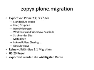 zopyx.plone.migration
• Export von Plone 2.X, 3.X Sites
– Standard AT Typen
– User, Gruppen
– Berechtigungen
– Workflows und Workflow-Zustände
– Struktur der Site
– Metadaten
– Lokale Rollen, Sharing....
– Default Views
• keine vollständige 1:1 Migration
• 80:20 Regel
• exportiert werden die wichtigsten Daten
 