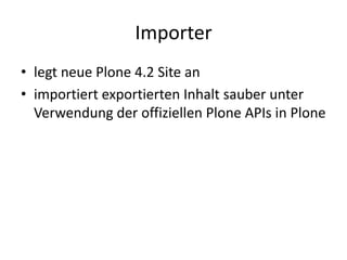 Importer
• legt neue Plone 4.2 Site an
• importiert exportierten Inhalt sauber unter
Verwendung der offiziellen Plone APIs in Plone
 