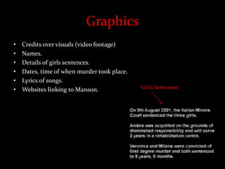 Graphics
• Credits over visuals (video footage)
• Names.
• Details of girls sentences.
• Dates, time of when murder took place.
• Lyrics of songs.
• Websites linking to Manson. Girls Sentences
 