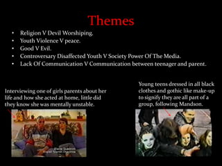Themes
• Religion V Devil Worshiping.
• Youth Violence V peace.
• Good V Evil.
• Controversary Disaffected Youth V Society Power Of The Media.
• Lack Of Communication V Communication between teenager and parent.
Interviewing one of girls parents about her
life and how she acted at home, little did
they know she was mentally unstable.
Young teens dressed in all black
clothes and gothic like make-up
to signify they are all part of a
group, following Mandson.
 