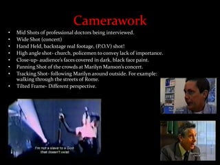 Camerawork
• Mid Shots of professional doctors being interviewed.
• Wide Shot (concert)
• Hand Held, backstage real footage, (P.O.V) shot!
• High angle shot- church, policemen to convey lack of importance.
• Close-up- audience’s faces covered in dark, black face paint.
• Panning Shot of the crowds at Marilyn Manson’s concert.
• Tracking Shot- following Marilyn around outside. For example:
walking through the streets of Rome.
• Tilted Frame- Different perspective.
 