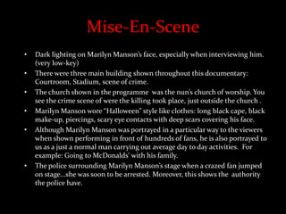 Mise-En-Scene
• Dark lighting on Marilyn Manson’s face, especially when interviewing him.
(very low-key)
• There were three main building shown throughout this documentary:
Courtroom, Stadium, scene of crime.
• The church shown in the programme was the nun’s church of worship. You
see the crime scene of were the killing took place, just outside the church .
• Marilyn Manson wore “Halloween” style like clothes: long black cape, black
make-up, piercings, scary eye contacts with deep scars covering his face.
• Although Marilyn Manson was portrayed in a particular way to the viewers
when shown performing in front of hundreds of fans, he is also portrayed to
us as a just a normal man carrying out average day to day activities. For
example: Going to McDonalds' with his family.
• The police surrounding Marilyn Manson’s stage when a crazed fan jumped
on stage...she was soon to be arrested. Moreover, this shows the authority
the police have.
 