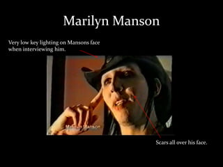 Marilyn Manson
Very low key lighting on Mansons face
when interviewing him.
Scars all over his face.
 