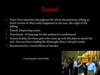 Sound
• Voice Over narration throughout the whole documentary telling us
there version of what really happened to the nun, the night of the
killing.
• Choral, Depressing music.
• Translation of language for the audience to understand.
• Actress to play the three girls who came up with the plan to attack the
nun. You see them reading the distraught diary’s the girls made.
• Reconstruction- sound effects of murder.
Carrying the nuns body.
 