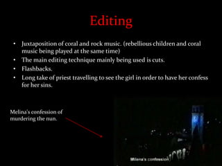 Editing
• Juxtaposition of coral and rock music. (rebellious children and coral
music being played at the same time)
• The main editing technique mainly being used is cuts.
• Flashbacks.
• Long take of priest travelling to see the girl in order to have her confess
for her sins.
Melina's confession of
murdering the nun.
 