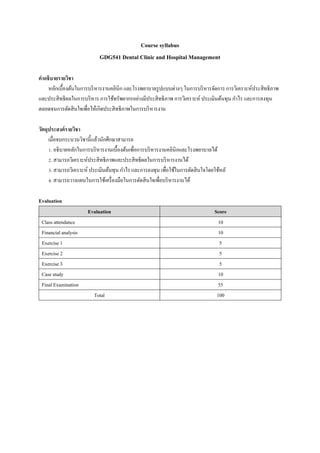 Course syllabus
GDG541 Dental Clinic and Hospital Management
คำอธิบำยรำยวิชำ
หลักเบื้องต้นในการบริหารงานคลินิก และโรงพยาบาลรูปแบบต่างๆ ในการบริหารจัดการ การวิเคราะห์ประสิทธิภาพ
และประสิทธิผลในการบริหาร การใช้ทรัพยากรอย่างมีประสิทธิภาพ การวิเคราะห์ ประเมินต้นทุน กาไร และการลงทุน
ตลอดจนการตัดสินใจเพื่อให้เกิดประสิทธิภาพในการบริหารงาน
วัตถุประสงค์รำยวิชำ
เมื่อจบกระบวนวิชานี้แล้วนักศึกษาสามารถ
1. อธิบายหลักในการบริหารงานเบื้องต้นเพื่อการบริหารงานคลินิกและโรงพยาบาลได้
2. สามารถวิเคราะห์ประสิทธิภาพและประสิทธิผลในการบริหารงานได้
3. สามารถวิเคราะห์ ประเมินต้นทุน กาไร และการลงทุน เพื่อใช้ในการตัดสินใจโดยใช้หลั
4. สามารถวางแผนในการใช้เครื่องมือในการตัดสินใจเพื่อบริหารงานได้
Evaluation
Evaluation Score
Class attendance 10
Financial analysis 10
Exercise 1 5
Exercise 2 5
Exercise 3 5
Case study 10
Final Examination 55
Total 100
 
