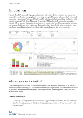 Sentra fact sheet



Introduction
Sentra is Zorallab’s advanced, highly granular sentiment & entity relation extraction and transaction
system. It is based on the emerging Sentic computing conceptual framework. Sentra is fully automated
comprising a large array of integrated, highly scalable techniques including; Artificial intelligence (AI),
Machine Learning (ML), Natural Language Processing (NLP) and Logic Programming techniques.
Sentra is able to generate highly structured, time-series transactions, in real-time, containing sentiment
analysis as applied to any set of entities and their relationships. It can do this using an unlimited num-
ber of unstructured data sources, (e.g. web sites, documents, blogs, on-line news, emails etc.)




What are sentiment transactions?
There are many systems that will analyse sentiment within text. However, whilst this can be useful, it
has limited value when using data for commercial or analytical applications. Just to know that an article
or blog entry is negative about its subject is not always sufficient to be really useful. This is best illus-
trated by an example.

Let’s take the statement:

      “Microsoft’s share performance has been disappointing this quarter, but the company’s
      flagship operating system, Windows 7.0, has been generally well received and is a big
      improvement”



               © Zorallabs 2012 all rights reserved
 