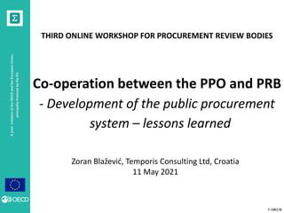 © OECD
A
joint
initiative
of
the
OECD
and
the
European
Union,
principally
financed
by
the
EU
THIRD ONLINE WORKSHOP FOR PROCUREMENT REVIEW BODIES
Co-operation between the PPO and PRB
- Development of the public procurement
system – lessons learned
Zoran Blažević, Temporis Consulting Ltd, Croatia
11 May 2021
 