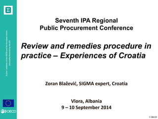 © OECD 
A joint initiative of the OECD and the European Union, principally financed by the EU 
Seventh IPA Regional 
Public Procurement Conference 
Review and remedies procedure in practice – Experiences of Croatia 
Zoran Blažević, SIGMA expert, Croatia 
Vlora, Albania 
9 – 10 September 2014  