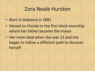 Zora Neale Hurston Born in Alabama in 1891 Moved to Florida to the first black township where her father became the mayor Her mom died when she was 13 and she began to follow a different path to discover herself 