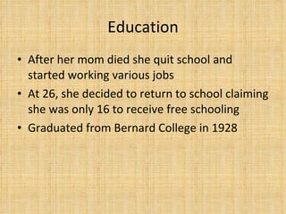 Education After her mom died she quit school and started working various jobs At 26, she decided to return to school claiming she was only 16 to receive free schooling Graduated from Bernard College in 1928 