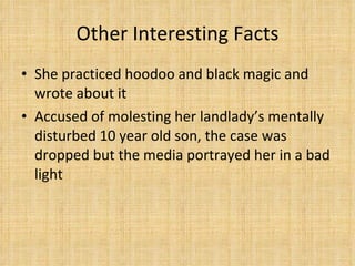 Other Interesting Facts She practiced hoodoo and black magic and wrote about it Accused of molesting her landlady’s mentally disturbed 10 year old son, the case was dropped but the media portrayed her in a bad light 