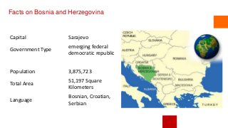 Facts on Bosnia and Herzegovina
Capital Sarajevo
Government Type
emerging federal
democratic republic
Population 3,875,723
Total Area
51,197 Square
Kilometers
Language
Bosnian, Croatian,
Serbian
 