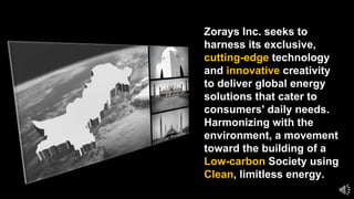Zorays Inc. seeks to
harness its exclusive,
cutting-edge technology
and innovative creativity
to deliver global energy
solutions that cater to
consumers' daily needs.
Harmonizing with the
environment, a movement
toward the building of a
Low-carbon Society using
Clean, limitless energy.
 