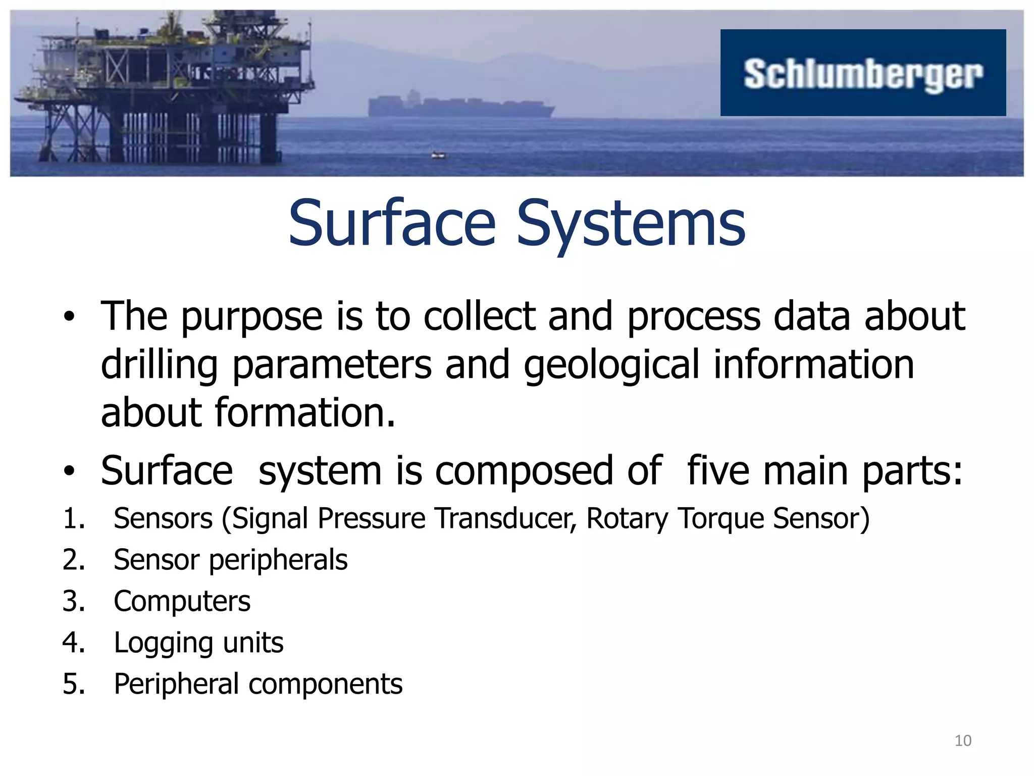 Surface Systems 
• The purpose is to collect and process data about 
drilling parameters and geological information 
about formation. 
• Surface system is composed of five main parts: 
1. Sensors (Signal Pressure Transducer, Rotary Torque Sensor) 
2. Sensor peripherals 
3. Computers 
4. Logging units 
5. Peripheral components 
10 
 
