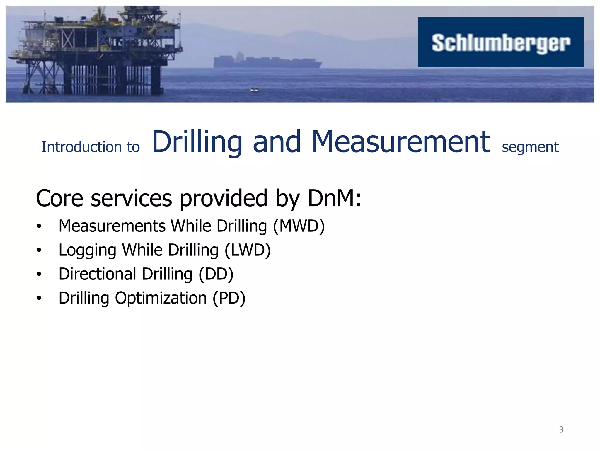 Introduction to Drilling and Measurement segment 
Core services provided by DnM: 
• Measurements While Drilling (MWD) 
• Logging While Drilling (LWD) 
• Directional Drilling (DD) 
• Drilling Optimization (PD) 
3 
 