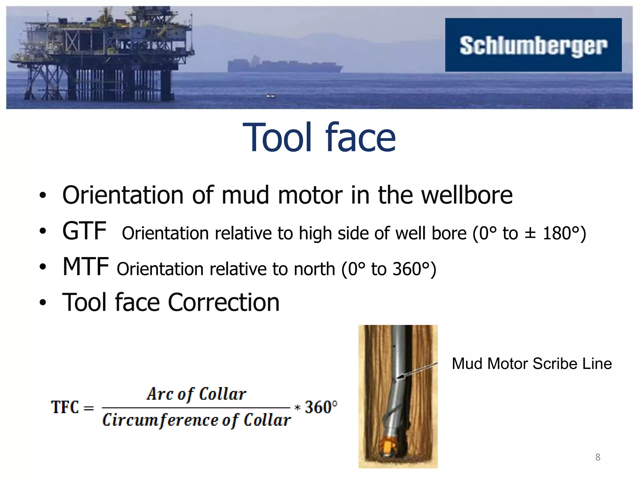 Tool face 
• Orientation of mud motor in the wellbore 
• GTF Orientation relative to high side of well bore (0° to ± 180°) 
• MTF Orientation relative to north (0° to 360°) 
• Tool face Correction 
Mud Motor Scribe Line 
8 
 