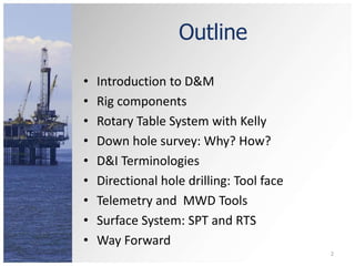 Outline 
• Introduction to D&M 
• Rig components 
• Rotary Table System with Kelly 
• Down hole survey: Why? How? 
• D&I Terminologies 
• Directional hole drilling: Tool face 
• Telemetry and MWD Tools 
• Surface System: SPT and RTS 
• Way Forward 
2 
 