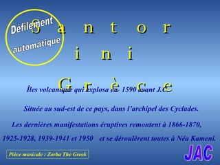 [object Object],[object Object],Îles volcanique qui explosa en  1590 avant J.C Située au sud-est de ce pays, dans l’archipel des Cyclades. Les dernières manifestations éruptives remontent à 1866-1870 , 1925-1928, 1939-1941 et 1950 et se déroulèrent toutes à Néa Kameni.   Défilement automatique JAC Pièce musicale : Zorba The Greek 