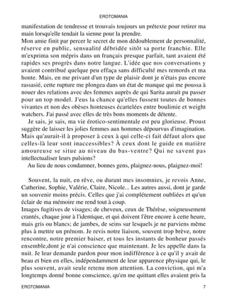 EROTOMANIA 
manifestation de tendresse et trouvais toujours un prétexte pour retirer ma 
main lorsqu'elle tendait la sienne pour la prendre. 
Mon amie finit par percer le secret de mon dédoublement de personnalité, 
réserve en public, sensualité débridée sitôt sa porte franchie. Elle 
m'exprima son mépris dans un français presque parfait, tant avaient été 
rapides ses progrès dans notre langue. L'idée que nos conversations y 
avaient contribué quelque peu effaça sans difficulté mes remords et ma 
honte. Mais, en me privant d'un type de plaisir dont je n'étais pas encore 
rassasié, cette rupture me plongea dans un état de manque qui me poussa à 
nouer des relations avec des femmes auprès de qui Sarita aurait pu passer 
pour un top model. J'eus la chance qu'elles fussent toutes de bonnes 
vivantes et non des obèses honteuses écartelées entre boulimie et weight 
watchers. J'ai passé avec elles de très bons moments de détente. 
Je sais, je sais, ma vie érotico-sentimentale est peu glorieuse. Proust 
suggère de laisser les jolies femmes aux hommes dépourvus d'imagination. 
Mais qu'aurait-il à proposer à ceux à qui celle-ci fait défaut alors que 
celles-là leur sont inaccessibles? À ceux dont le guide en matière 
amoureuse se situe au niveau du bas-ventre? Qui ne savent pas 
intellectualiser leurs pulsions? 
Au lieu de nous condamner, bonnes gens, plaignez-nous, plaignez-moi! 
Souvent, la nuit, en rêve, ou durant mes insomnies, je revois Anne, 
Catherine, Sophie, Valérie, Claire, Nicole... Les autres aussi, dont je garde 
un souvenir moins précis. Celles que j'ai complétement oubliées et qu'un 
éclair de ma mémoire me rend tout à coup. 
Images fugitives de visages; de cheveux, ceux de Thérèse, soigneusement 
crantés, chaque jour à l'identique, et qui doivent l'être encore à cette heure, 
mais gris ou blancs; de jambes, de seins sur lesquels je ne parviens même 
plus à mettre un prénom. Je revis notre liaison, souvent trop brève, notre 
rencontre, notre premier baiser, et tous les instants de bonheur passés 
ensemble,dont je n'ai conscience que maintenant. Je les appelle dans la 
nuit. Je leur demande pardon pour mon indifférence à ce qu'il y avait de 
beau et bien en elles, indépendamment de leur apparence physique qui, le 
plus souvent, avait seule retenu mon attention. La conviction, qui m'a 
longtemps donné bonne conscience, qu'en me quittant elles avaient pris la 
EROTOMANIA 7 
 