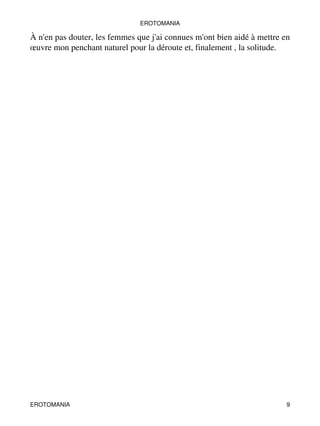 EROTOMANIA 
À n'en pas douter, les femmes que j'ai connues m'ont bien aidé à mettre en 
oeuvre mon penchant naturel pour la déroute et, finalement , la solitude. 
EROTOMANIA 9 
 